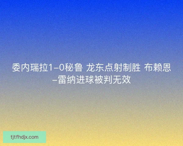 委内瑞拉1-0秘鲁 龙东点射制胜 布赖恩-雷纳进球被判无效