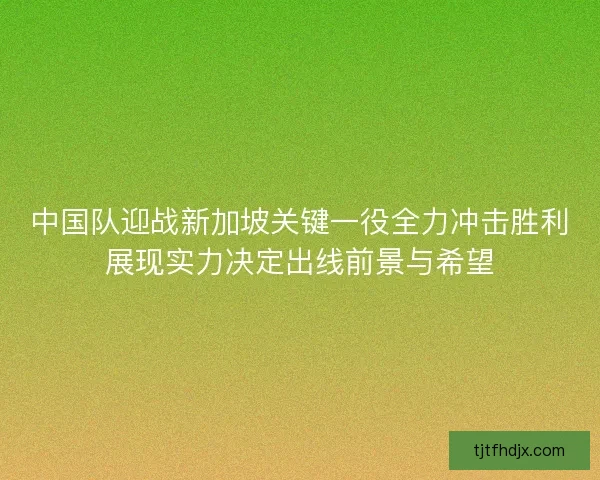 中国队迎战新加坡关键一役全力冲击胜利展现实力决定出线前景与希望