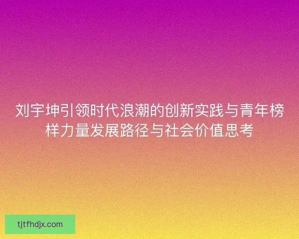刘宇坤引领时代浪潮的创新实践与青年榜样力量发展路径与社会价值思考