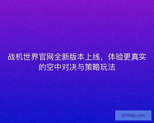 战机世界官网全新版本上线，体验更真实的空中对决与策略玩法