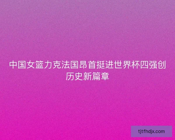 中国女篮力克法国昂首挺进世界杯四强创历史新篇章
