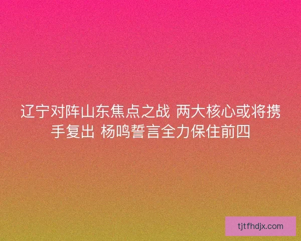 辽宁对阵山东焦点之战 两大核心或将携手复出 杨鸣誓言全力保住前四
