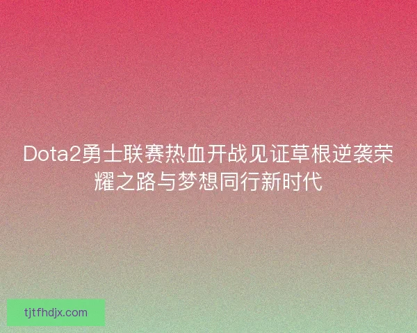 Dota2勇士联赛热血开战见证草根逆袭荣耀之路与梦想同行新时代