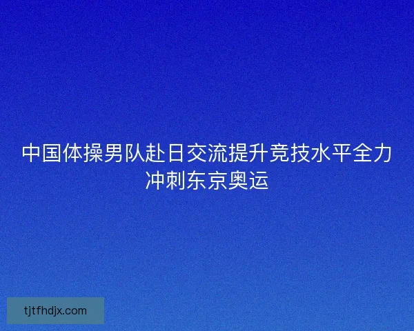 中国体操男队赴日交流提升竞技水平全力冲刺东京奥运
