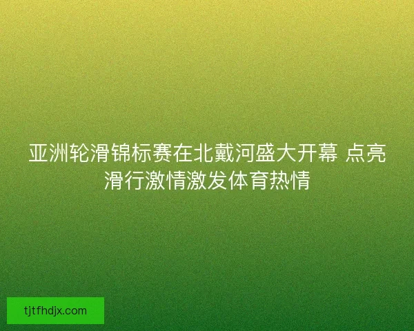 亚洲轮滑锦标赛在北戴河盛大开幕 点亮滑行激情激发体育热情