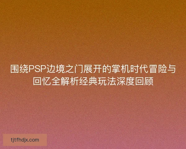 围绕PSP边境之门展开的掌机时代冒险与回忆全解析经典玩法深度回顾