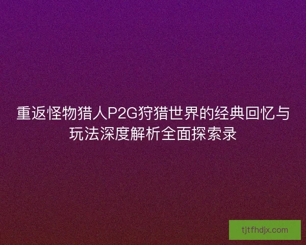 重返怪物猎人P2G狩猎世界的经典回忆与玩法深度解析全面探索录