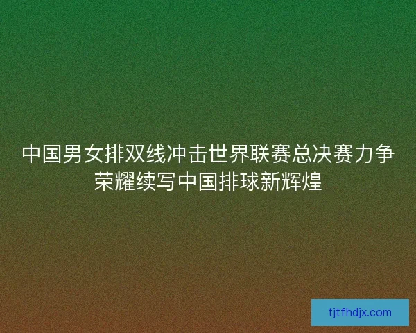 中国男女排双线冲击世界联赛总决赛力争荣耀续写中国排球新辉煌