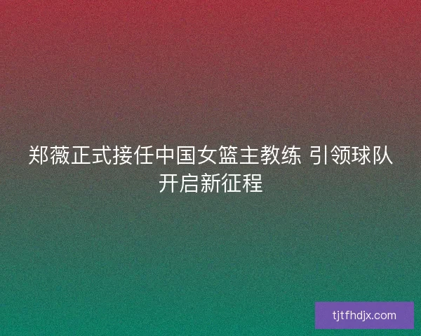 郑薇正式接任中国女篮主教练 引领球队开启新征程