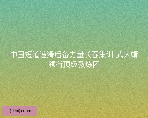中国短道速滑后备力量长春集训 武大靖领衔顶级教练团