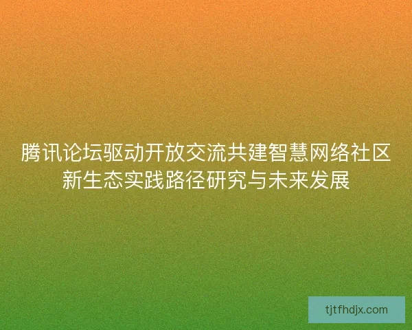 腾讯论坛驱动开放交流共建智慧网络社区新生态实践路径研究与未来发展