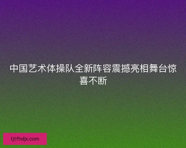 中国艺术体操队全新阵容震撼亮相舞台惊喜不断