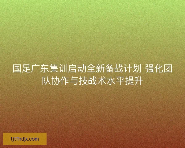 国足广东集训启动全新备战计划 强化团队协作与技战术水平提升