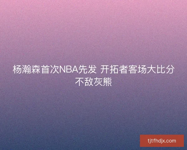 杨瀚森首次NBA先发 开拓者客场大比分不敌灰熊