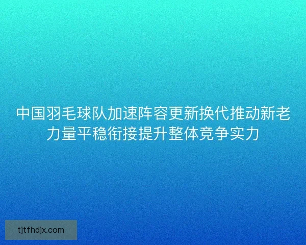 中国羽毛球队加速阵容更新换代推动新老力量平稳衔接提升整体竞争实力
