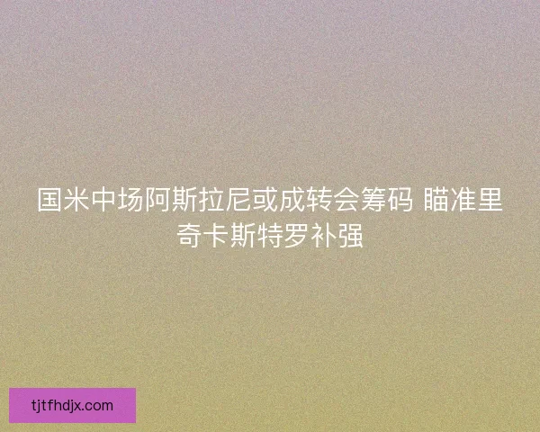 国米中场阿斯拉尼或成转会筹码 瞄准里奇卡斯特罗补强