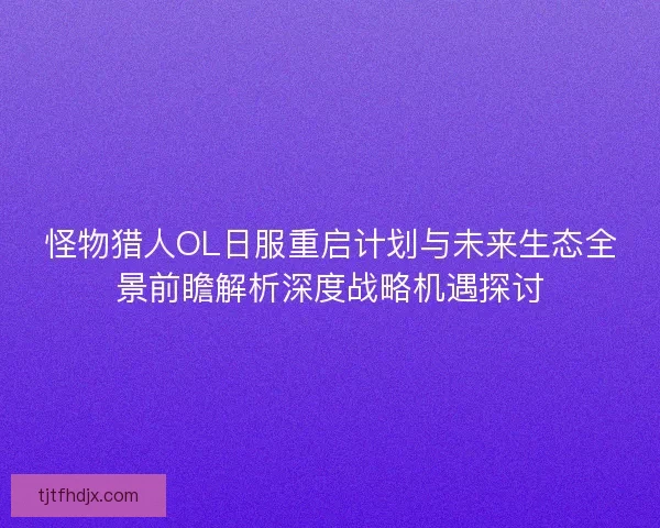 怪物猎人OL日服重启计划与未来生态全景前瞻解析深度战略机遇探讨