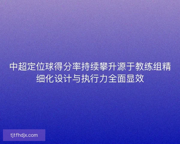 中超定位球得分率持续攀升源于教练组精细化设计与执行力全面显效