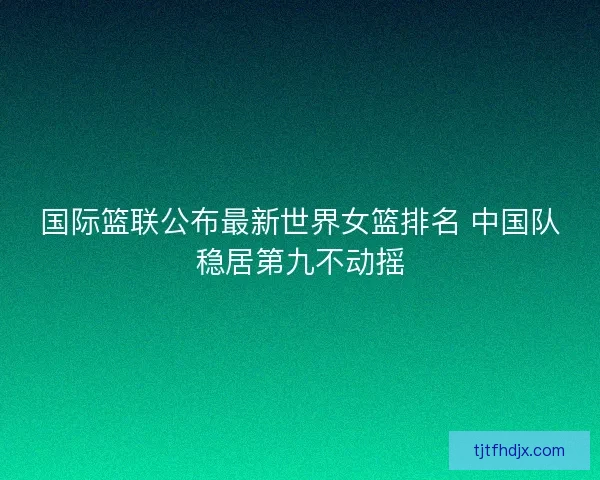 国际篮联公布最新世界女篮排名 中国队稳居第九不动摇