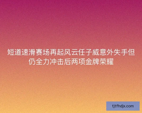 短道速滑赛场再起风云任子威意外失手但仍全力冲击后两项金牌荣耀